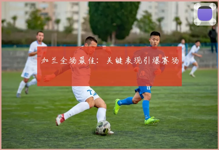 加兰全场最佳：关键表现引爆赛场