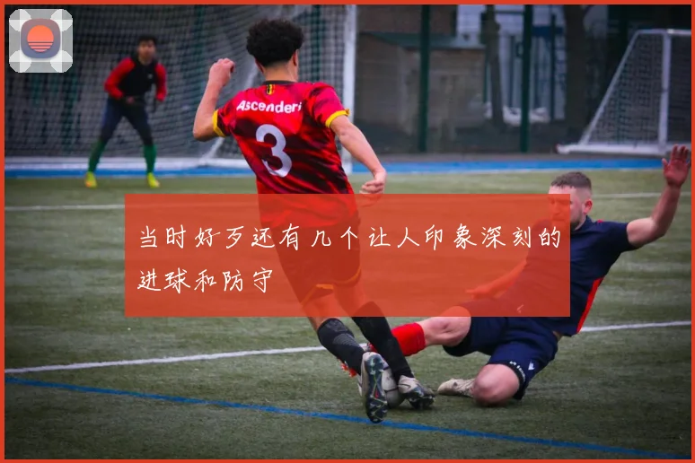 当时好歹还有几个让人印象深刻的进球和防守
