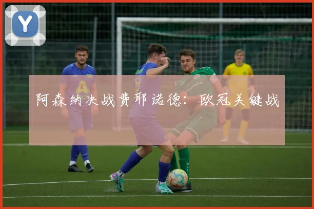 阿森纳决战费耶诺德：欧冠关键战