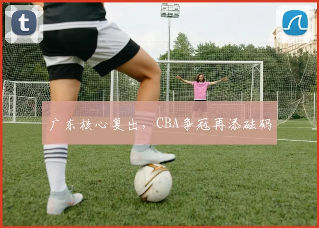 广东核心复出，CBA争冠再添砝码