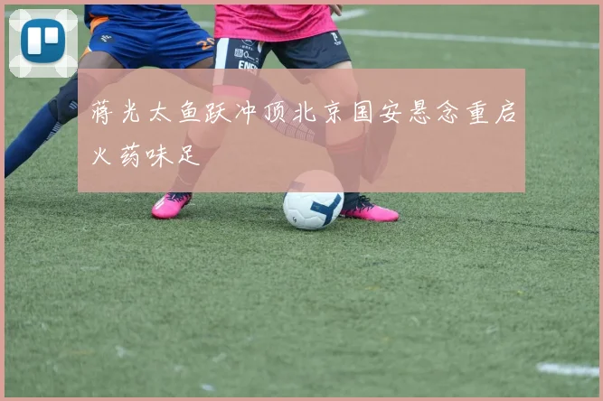 蒋光太鱼跃冲顶北京国安悬念重启火药味足