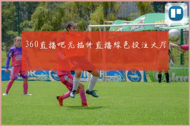 360直播吧无插件直播绿色投注大厅