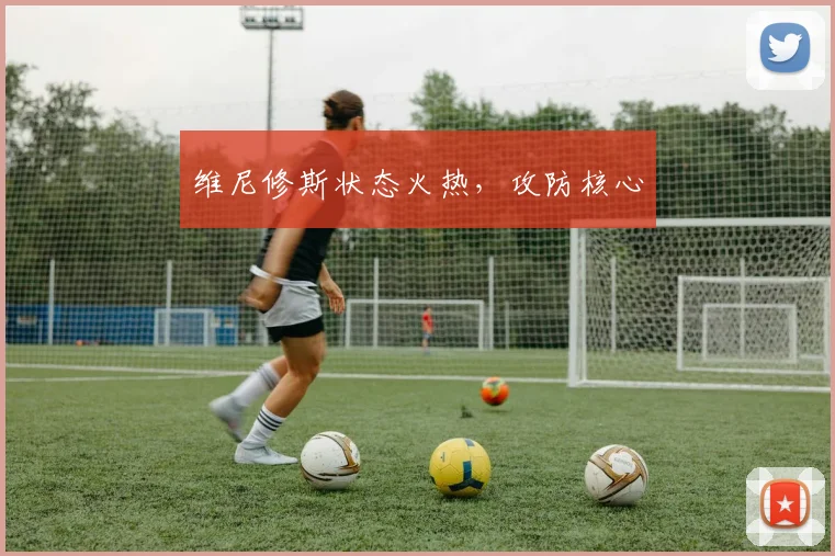 维尼修斯状态火热，攻防核心
