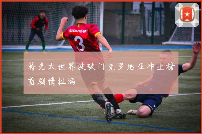 蒋光太世界波破门克罗地亚冲上榜首剧情拉满