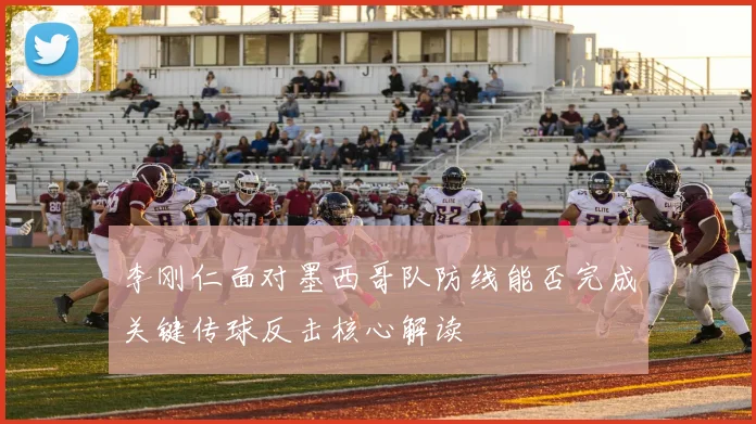李刚仁面对墨西哥队防线能否完成关键传球反击核心解读