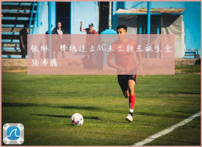 张琳芃锋线连击AC米兰新王诞生全场沸腾