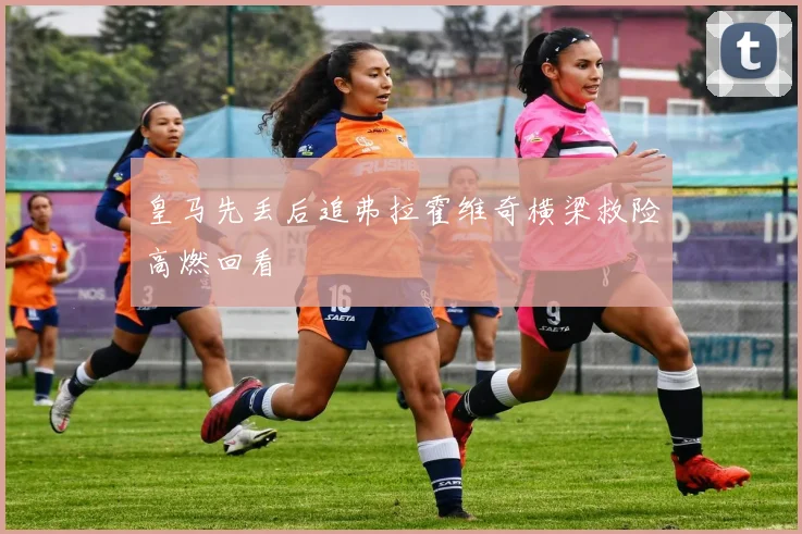 皇马先丢后追弗拉霍维奇横梁救险高燃回看