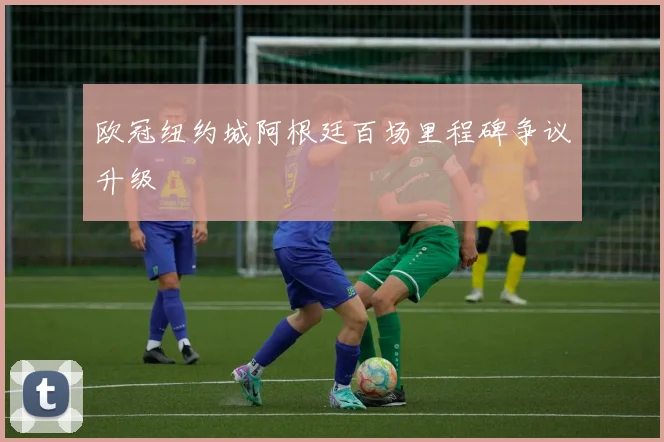 欧冠纽约城阿根廷百场里程碑争议升级
