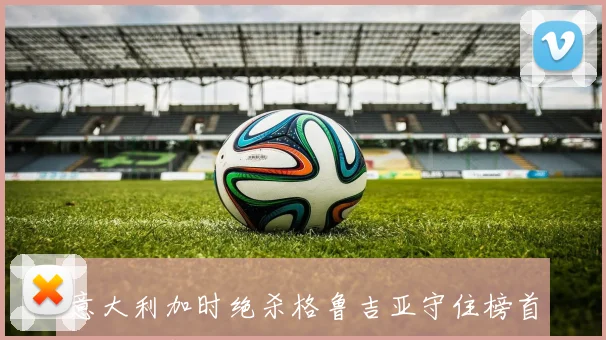 意大利加时绝杀格鲁吉亚守住榜首世界杯新王诞生
