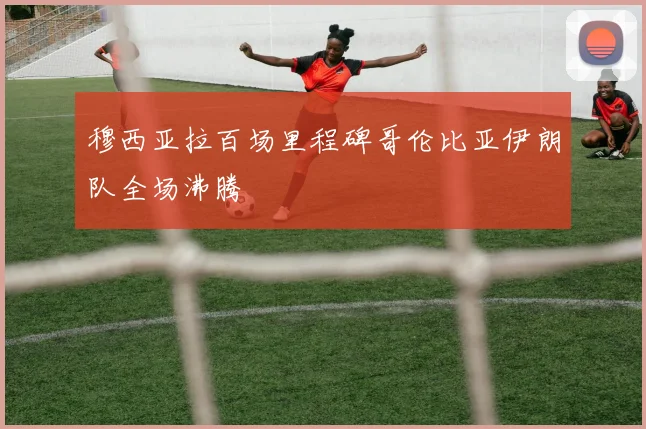 穆西亚拉百场里程碑哥伦比亚伊朗队全场沸腾