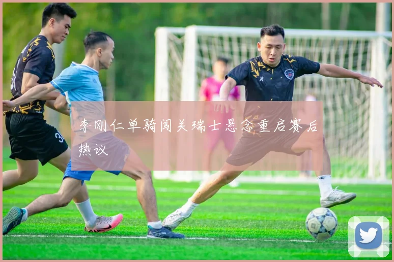 李刚仁单骑闯关瑞士悬念重启赛后热议