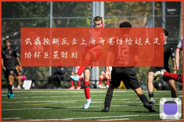 武磊抢断反击上海海港惊险过关足协杯巨星时刻