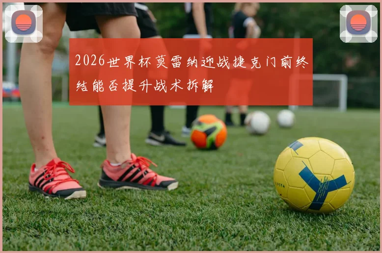 2026世界杯莫雷纳迎战捷克门前终结能否提升战术拆解