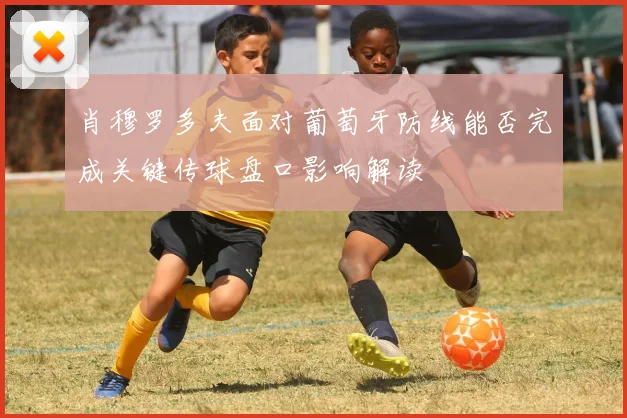 肖穆罗多夫面对葡萄牙防线能否完成关键传球盘口影响解读