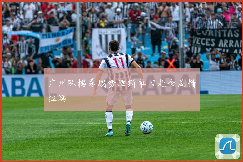 广州队揭幕战努涅斯单刀赴会剧情拉满