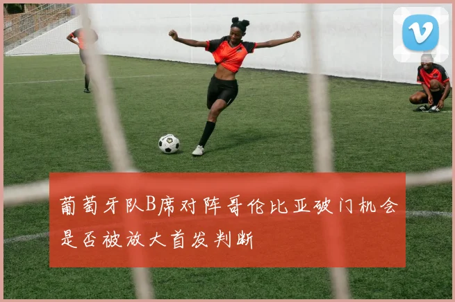 葡萄牙队B席对阵哥伦比亚破门机会是否被放大首发判断