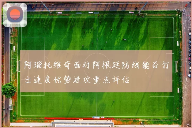 阿瑙托维奇面对阿根廷防线能否打出速度优势进攻重点评估
