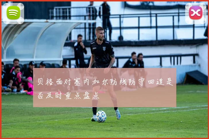 贝格面对塞内加尔防线防守回追是否及时重点盘点