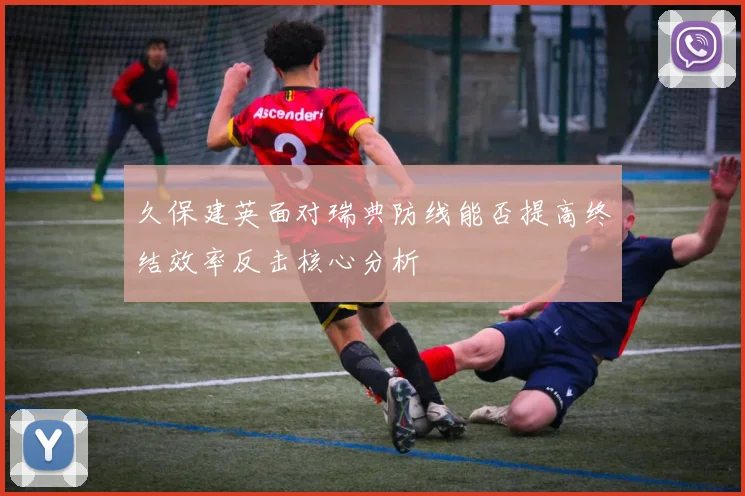 久保建英面对瑞典防线能否提高终结效率反击核心分析