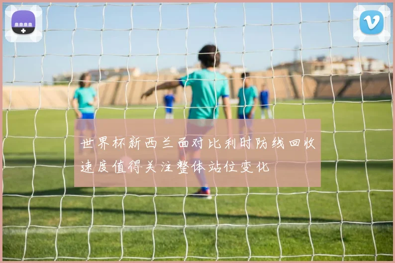世界杯新西兰面对比利时防线回收速度值得关注整体站位变化