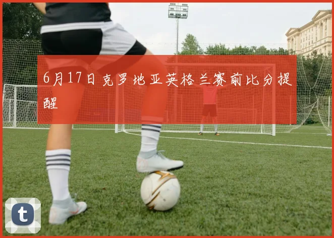 6月17日克罗地亚英格兰赛前比分提醒