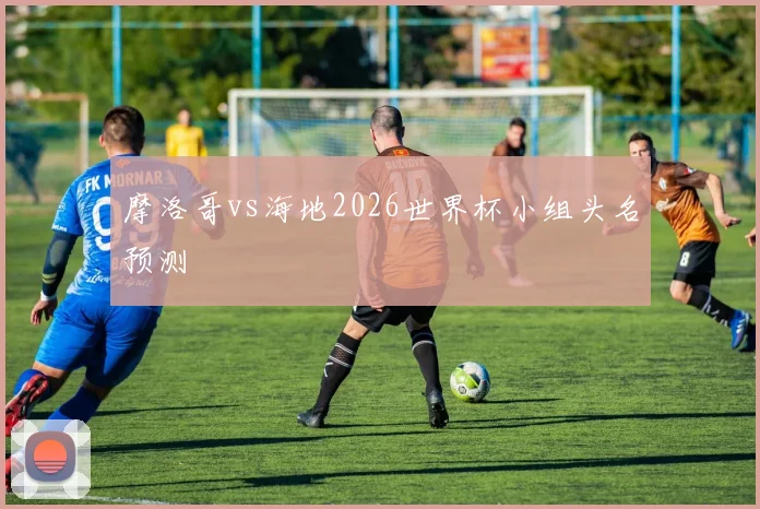 摩洛哥vs海地2026世界杯小组头名预测