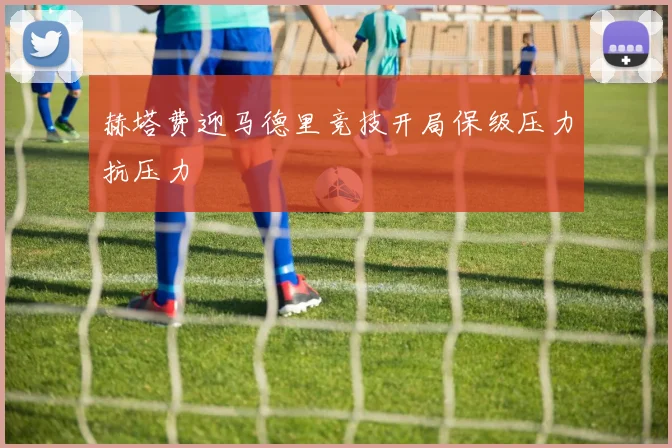赫塔费迎马德里竞技开局保级压力抗压力