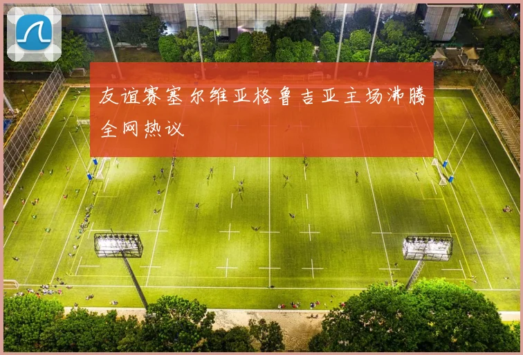 友谊赛塞尔维亚格鲁吉亚主场沸腾全网热议