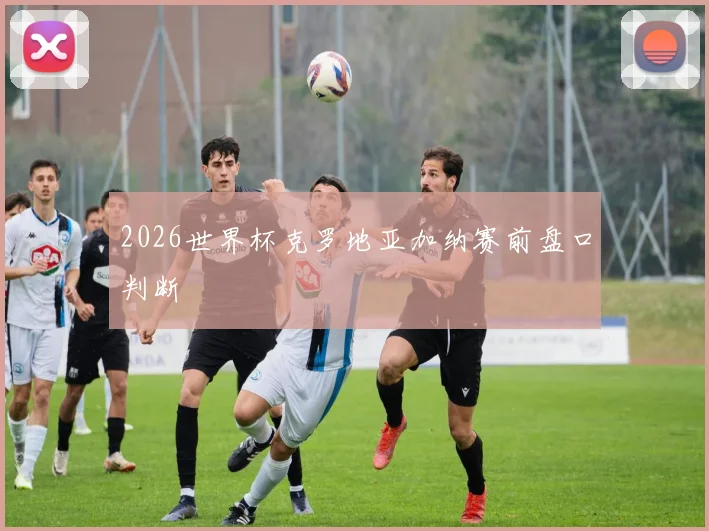 2026世界杯克罗地亚加纳赛前盘口判断