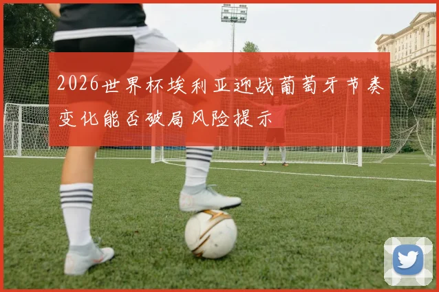 2026世界杯埃利亚迎战葡萄牙节奏变化能否破局风险提示