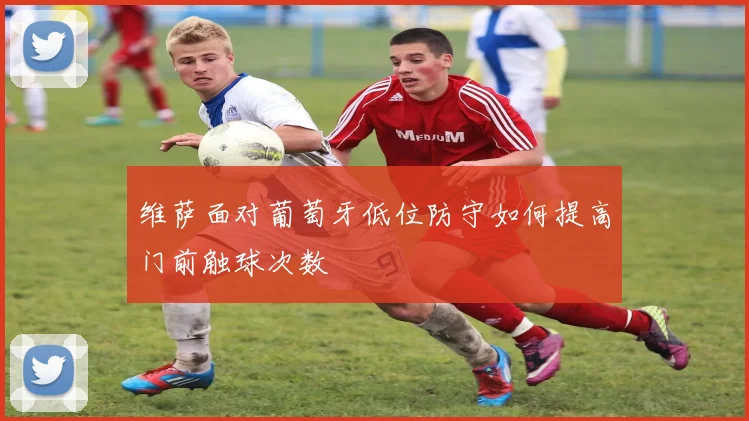 维萨面对葡萄牙低位防守如何提高门前触球次数