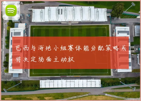 巴西与海地小组赛体能分配策略或将决定场面主动权