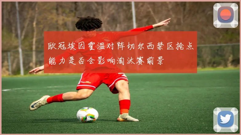 欧冠埃因霍温对阵切尔西禁区抢点能力是否会影响淘汰赛前景