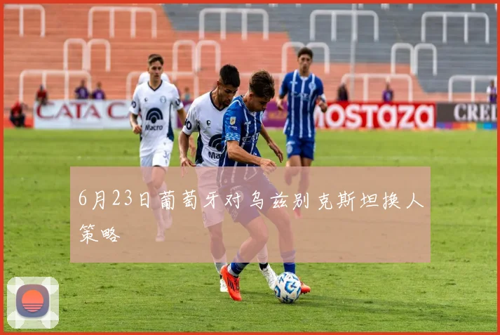 6月23日葡萄牙对乌兹别克斯坦换人策略