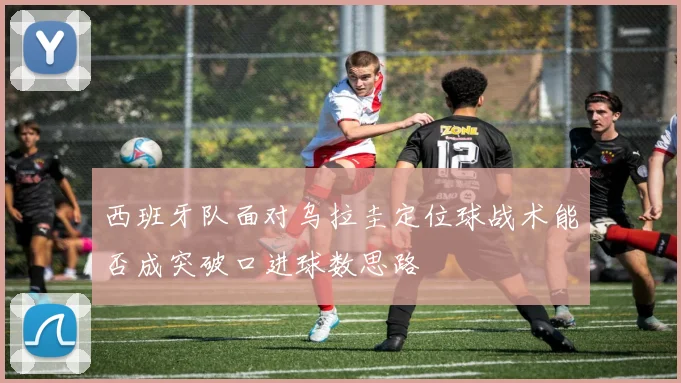 西班牙队面对乌拉圭定位球战术能否成突破口进球数思路