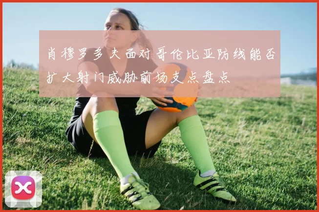 肖穆罗多夫面对哥伦比亚防线能否扩大射门威胁前场支点盘点