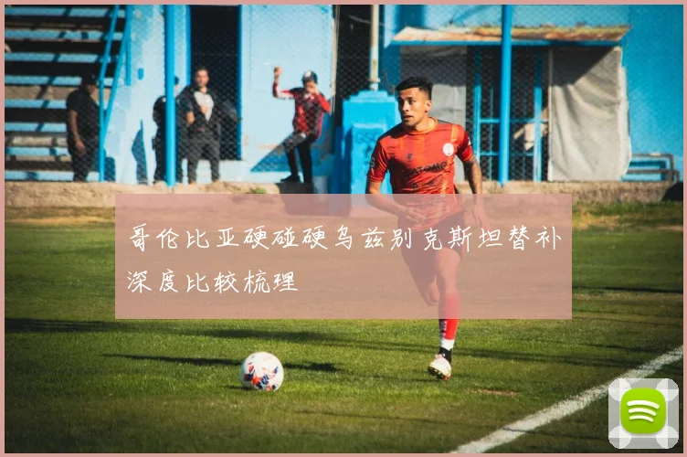 哥伦比亚硬碰硬乌兹别克斯坦替补深度比较梳理