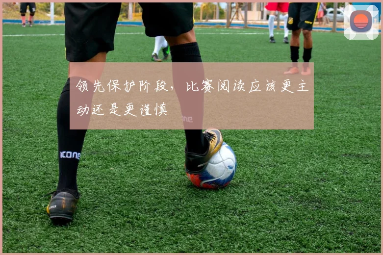 领先保护阶段，比赛阅读应该更主动还是更谨慎