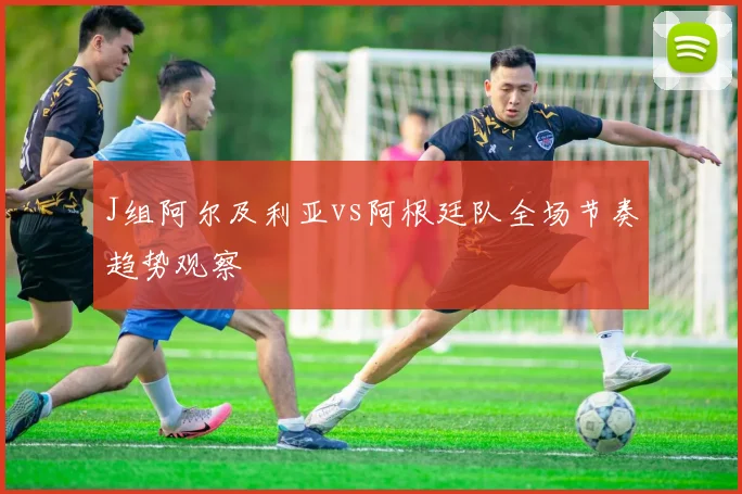 J组阿尔及利亚vs阿根廷队全场节奏趋势观察