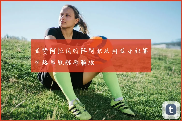 亚赞阿拉伯对阵阿尔及利亚小组赛中路串联赔率解读