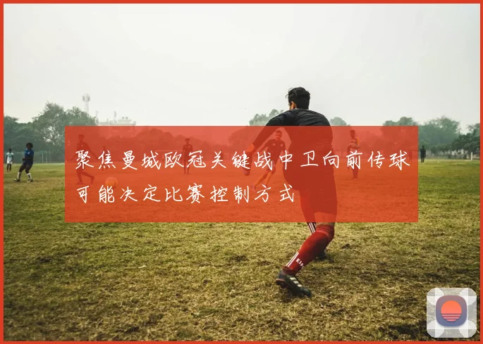 聚焦曼城欧冠关键战中卫向前传球可能决定比赛控制方式