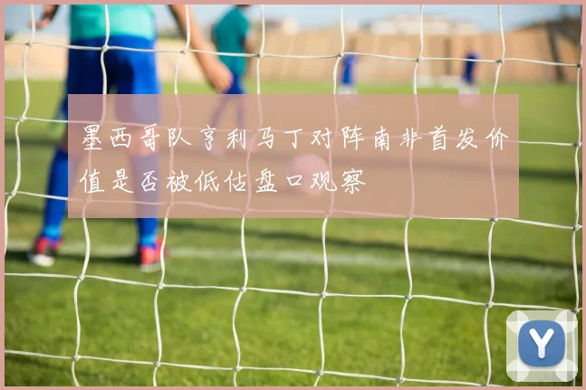 墨西哥队亨利马丁对阵南非首发价值是否被低估盘口观察