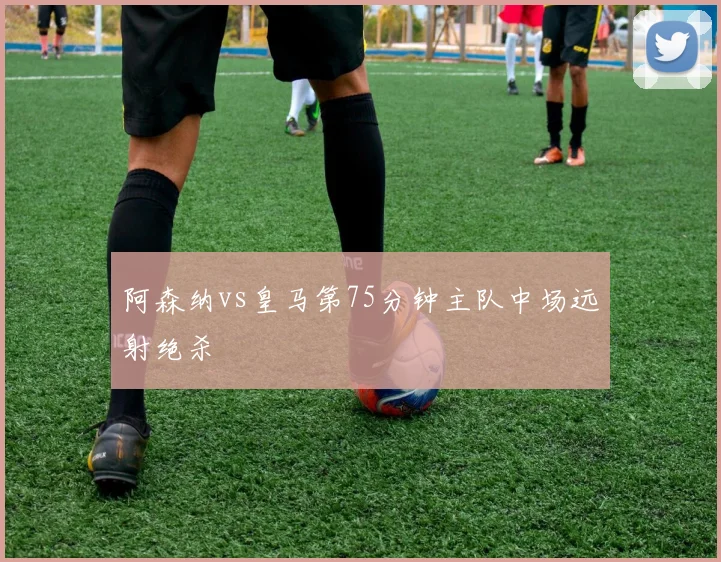 阿森纳vs皇马第75分钟主队中场远射绝杀