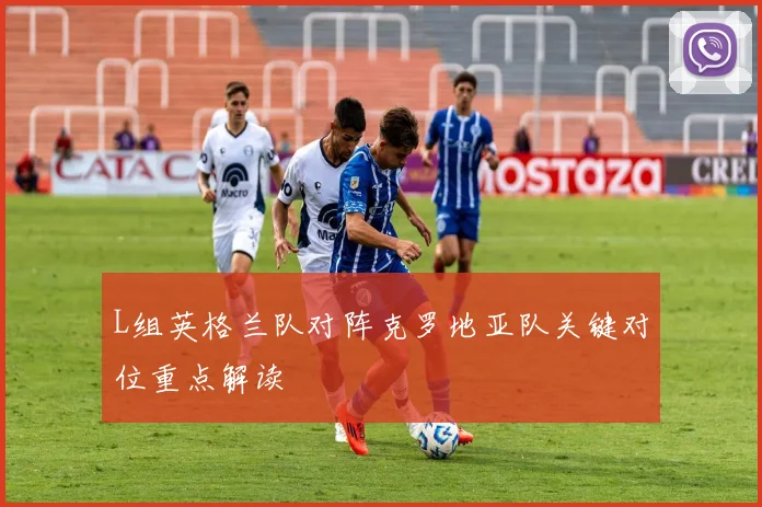 L组英格兰队对阵克罗地亚队关键对位重点解读