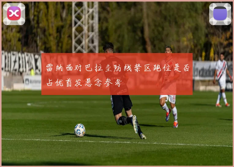雷纳面对巴拉圭防线禁区跑位是否占优首发悬念参考