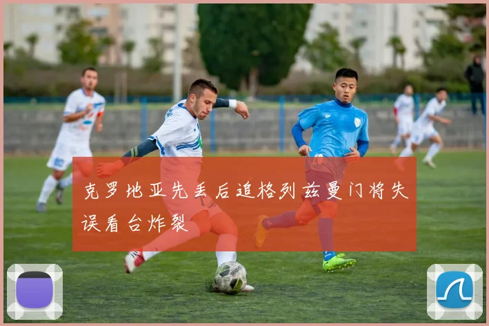 克罗地亚先丢后追格列兹曼门将失误看台炸裂