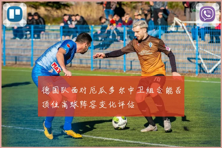 德国队面对厄瓜多尔中卫组合能否顶住高球阵容变化评估
