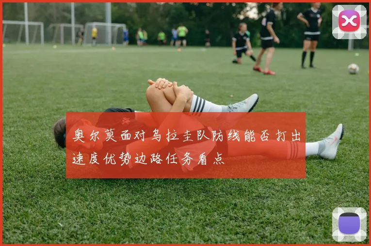 奥尔莫面对乌拉圭队防线能否打出速度优势边路任务看点